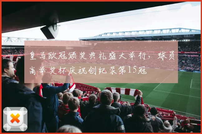 皇马欧冠颁奖典礼盛大举行，球员高举奖杯庆祝创纪录第15冠