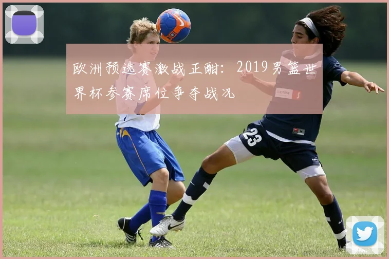欧洲预选赛激战正酣：2019男篮世界杯参赛席位争夺战况