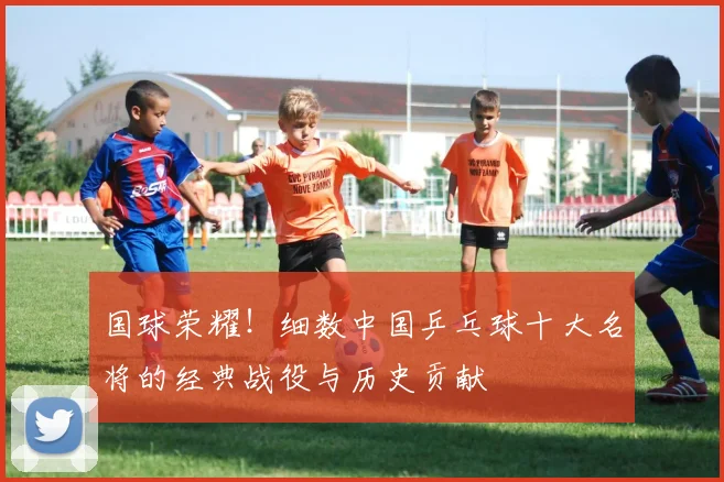 国球荣耀！细数中国乒乓球十大名将的经典战役与历史贡献