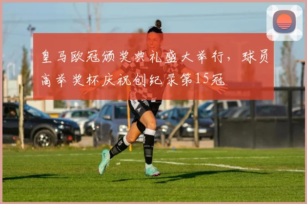 皇马欧冠颁奖典礼盛大举行，球员高举奖杯庆祝创纪录第15冠