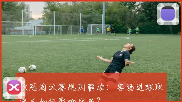 欧冠淘汰赛规则解读：客场进球取消后如何影响战局？