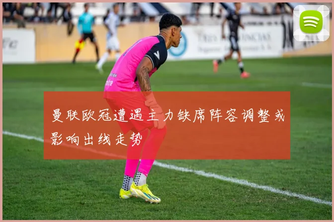 曼联欧冠遭遇主力缺席阵容调整或影响出线走势