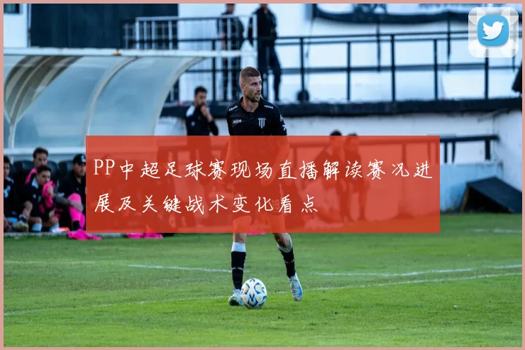 PP中超足球赛现场直播解读赛况进展及关键战术变化看点