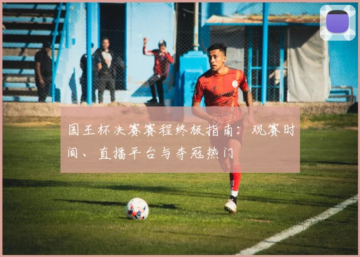 国王杯决赛赛程终极指南：观赛时间、直播平台与夺冠热门