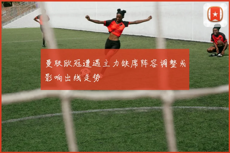 曼联欧冠遭遇主力缺席阵容调整或影响出线走势