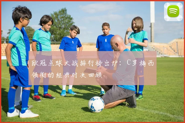 欧冠点球大战排行榜出炉：C罗梅西领衔的经典对决回顾